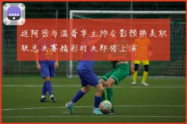 迈阿密与温哥华主帅合影预热美职联总决赛精彩对决即将上演