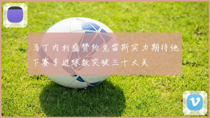 马丁内利盛赞约克雷斯实力期待他下赛季进球数突破三十大关