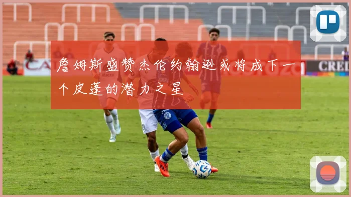 詹姆斯盛赞杰伦约翰逊或将成下一个皮蓬的潜力之星