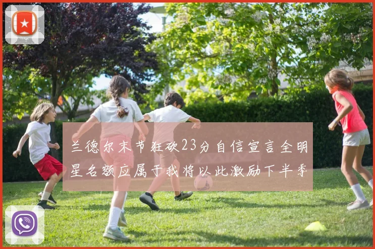 兰德尔末节狂砍23分自信宣言全明星名额应属于我将以此激励下半季表现