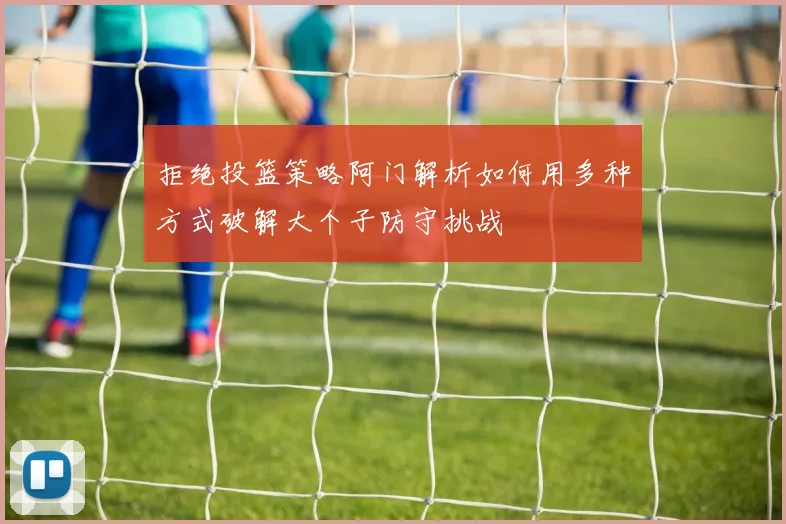 拒绝投篮策略阿门解析如何用多种方式破解大个子防守挑战