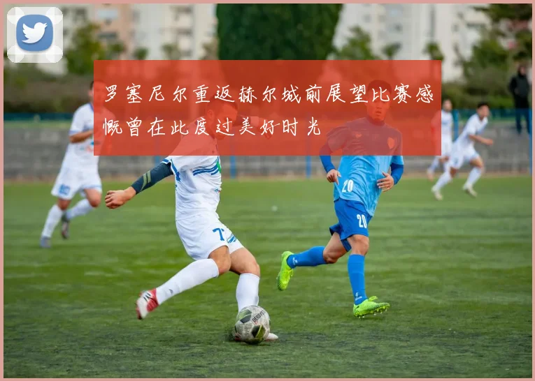 罗塞尼尔重返赫尔城前展望比赛感慨曾在此度过美好时光