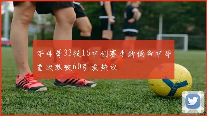 字母哥32投16中创赛季新低命中率首次跌破60引发热议