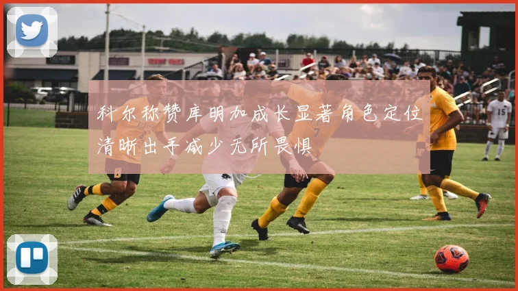 科尔称赞库明加成长显著角色定位清晰出手减少无所畏惧