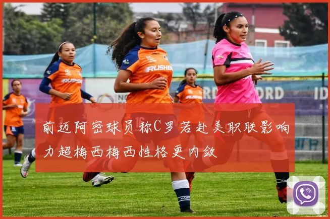 前迈阿密球员称C罗若赴美职联影响力超梅西梅西性格更内敛