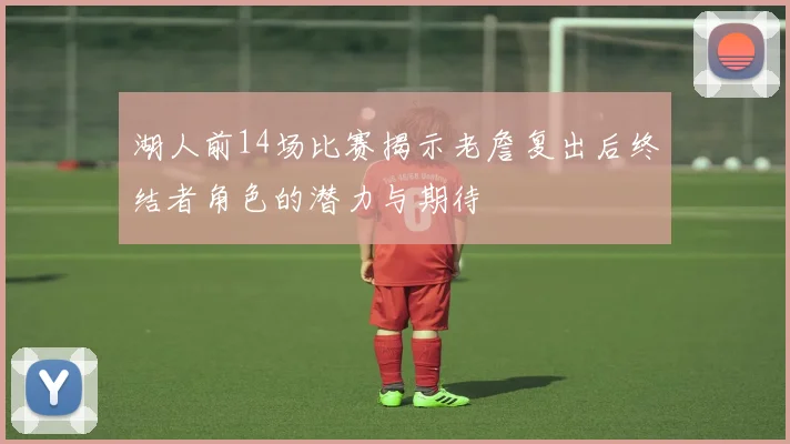 湖人前14场比赛揭示老詹复出后终结者角色的潜力与期待