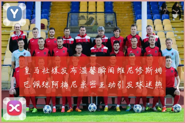 皇马社媒发布温馨瞬间维尼修斯姆巴佩琼阿梅尼亲密互动引发球迷热议