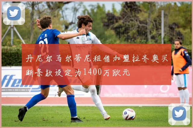 丹尼尔马尔蒂尼租借加盟拉齐奥买断条款设定为1400万欧元