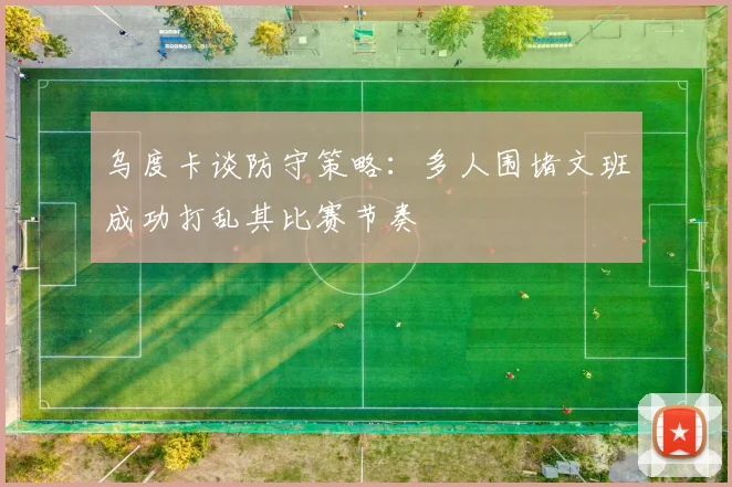 乌度卡谈防守策略：多人围堵文班成功打乱其比赛节奏