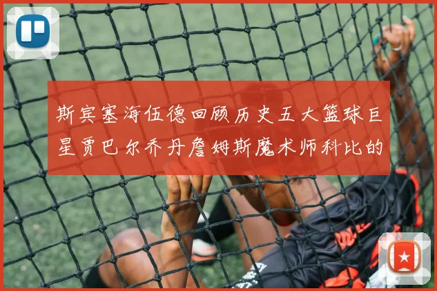 斯宾塞海伍德回顾历史五大篮球巨星贾巴尔乔丹詹姆斯魔术师科比的辉煌成就