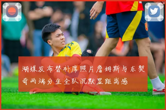 湖媒发布替补席照片詹姆斯与东契奇两端分坐全队沉默显距离感