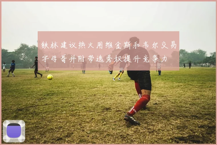 铁林建议热火用维金斯和韦尔交易字母哥并附带选秀权提升竞争力
