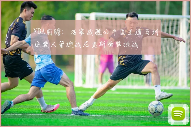 NBA前瞻：活塞战胜公牛国王遭马刺逆袭火箭迎战尼克斯面临挑战