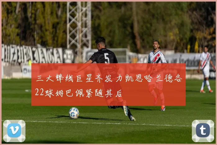 三大锋线巨星齐发力凯恩哈兰德各22球姆巴佩紧随其后