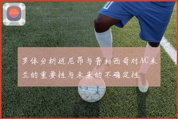 罗体分析迈尼昂与普利西奇对AC米兰的重要性与未来的不确定性