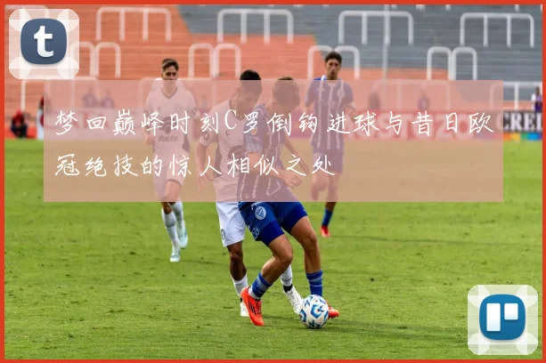 梦回巅峰时刻C罗倒钩进球与昔日欧冠绝技的惊人相似之处