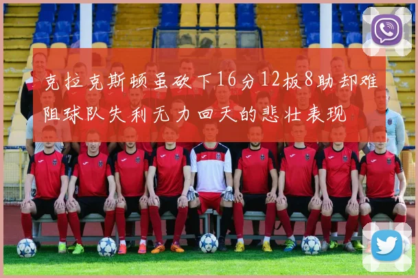 克拉克斯顿虽砍下16分12板8助却难阻球队失利无力回天的悲壮表现