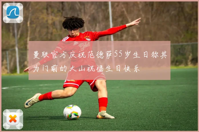 曼联官方庆祝范德萨55岁生日称其为门前的大山祝福生日快乐