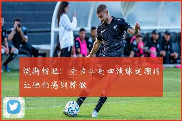 埃斯特旺：全力以赴回馈球迷期待让他们感到骄傲