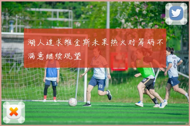 湖人追求维金斯未果热火对筹码不满意继续观望