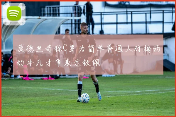 莫德里奇称C罗为简单普通人对梅西的非凡才华表示钦佩