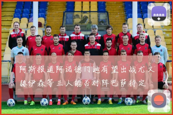 阿斯报道阿诺德门迪有望出战尤文赫伊森等三人能否对阵巴萨待定