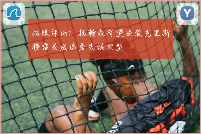 拓媒评论：杨瀚森有望逆袭克里斯穆雷或成选秀失误典型