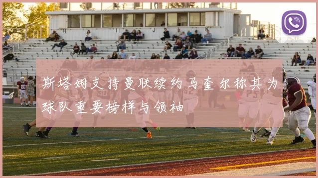 斯塔姆支持曼联续约马奎尔称其为球队重要榜样与领袖