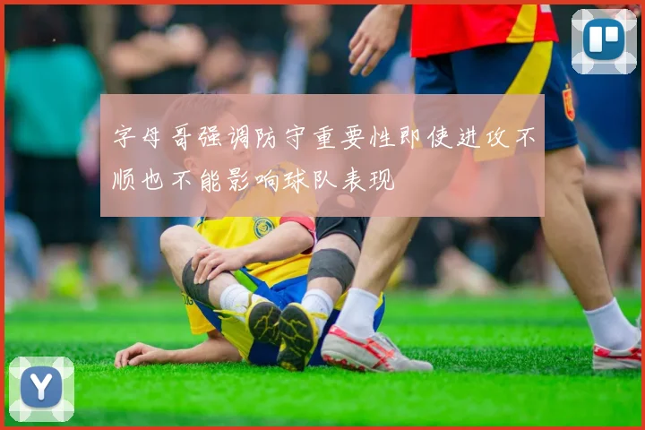 字母哥强调防守重要性即使进攻不顺也不能影响球队表现