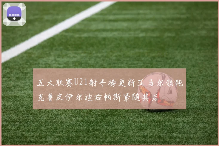 五大联赛U21射手榜更新亚马尔领跑克鲁皮伊尔迪兹帕斯紧随其后
