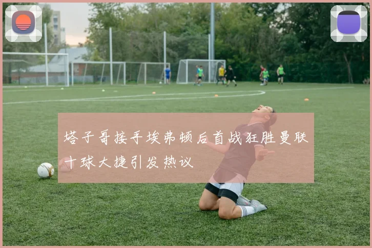 塔子哥接手埃弗顿后首战狂胜曼联十球大捷引发热议