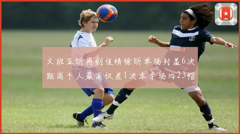 文班亚昕再创佳绩徐昕单场封盖6次距离个人最高仅差1次本季场均23帽领跑联盟