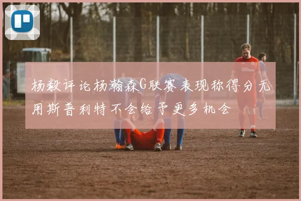 杨毅评论杨瀚森G联赛表现称得分无用斯普利特不会给予更多机会