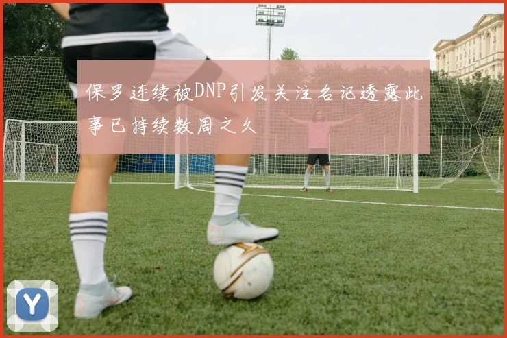 保罗连续被DNP引发关注名记透露此事已持续数周之久