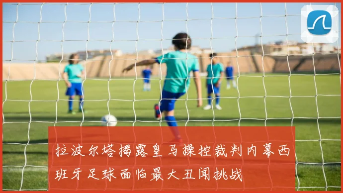 拉波尔塔揭露皇马操控裁判内幕西班牙足球面临最大丑闻挑战