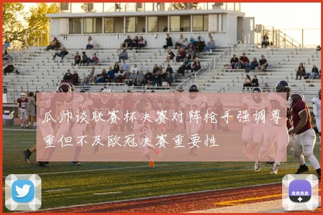 瓜帅谈联赛杯决赛对阵枪手强调尊重但不及欧冠决赛重要性