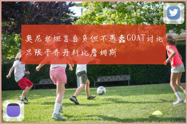 奥尼尔坦言自负但不愚蠢GOAT讨论只限于乔丹科比詹姆斯